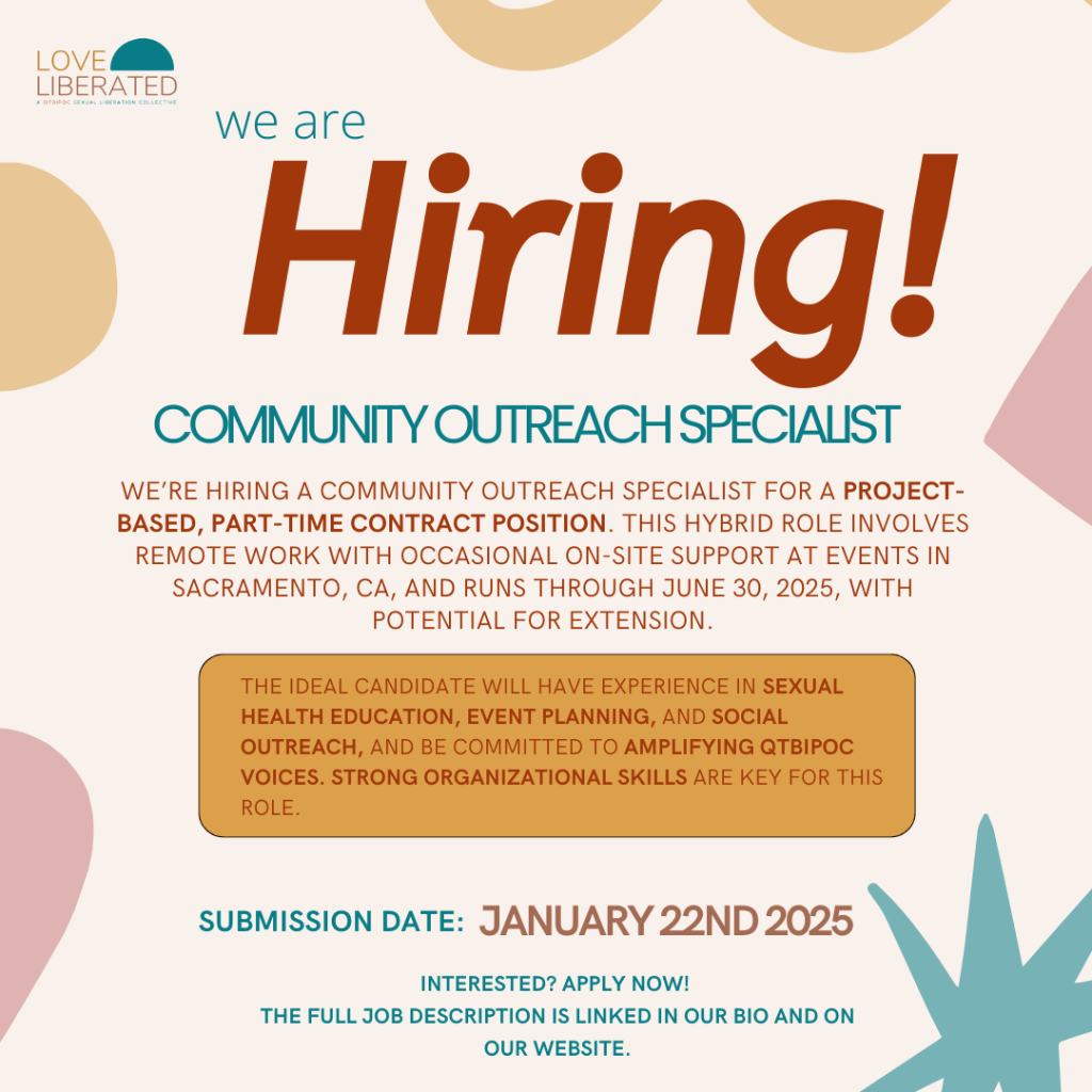 This Instagram post announces an exciting job opportunity with Love Liberated, a QTBIPOC Sexual Liberation Collective. At the top of the image, the text “We are Hiring!” is prominently displayed in large, bold, brown lettering, immediately grabbing attention. Below it, the job title, “Community Outreach Specialist,” appears in a smaller, bold, all-caps teal font, centered for emphasis. The description reads, “We’re hiring a Community Outreach Specialist for a project-based, part-time contract position. This hybrid role involves remote work with occasional on-site support at events in Sacramento, CA, and runs through June 30, 2025, with potential for extension,” all in brown text.

In the middle of the image, a mustard-colored box contains a key qualification summary, which states: “The ideal candidate will have experience in sexual health education, event planning, and social outreach, and be committed to amplifying QTBIPOC voices. Strong organizational skills are key for this role.” The text inside the box is bolded in brown to ensure visibility. 

At the bottom of the image, the submission deadline, “January 21st, 2025,” is prominently displayed in bold teal and brown text to stand out. Beneath this, the call to action, “Interested? Apply now! The full job description is linked in our bio or on our website,” is written in teal.

The background features a warm and inviting design with a beige base, accented by abstract shapes in muted tones of orange, pink, and teal. 